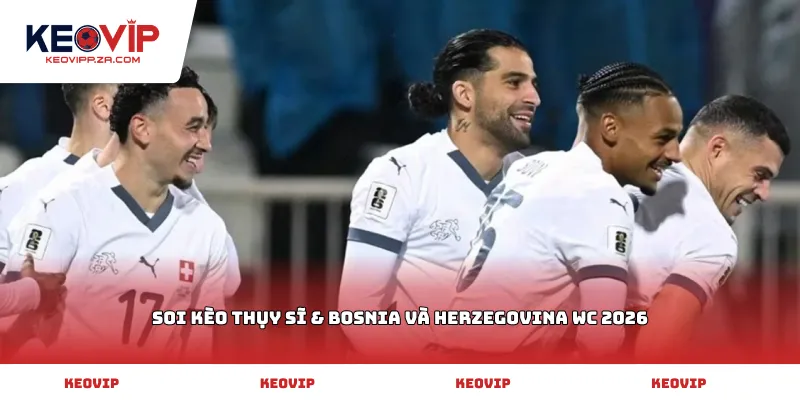 Soi kèo Thụy Sĩ & Bosnia và Herzegovina WC 2026